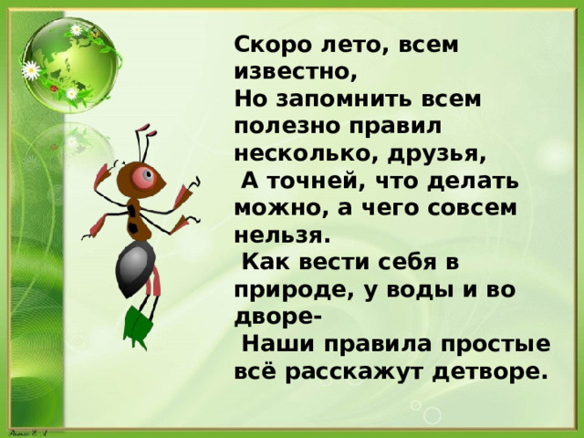 Скоро лето, всем известно, Но запомнить всем полезно правил несколько, друзья,  А точней, что делать можно, а чего совсем нельзя.  Как вести себя в природе, у воды и во дворе-  Наши правила простые всё расскажут детворе. 