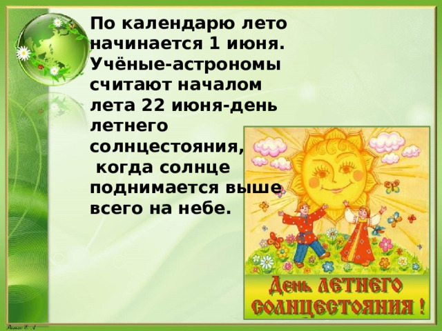 По календарю лето начинается 1 июня. Учёные-астрономы считают началом лета 22 июня-день летнего солнцестояния,  когда солнце поднимается выше всего на небе. 