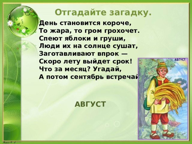  Отгадайте загадку. День становится короче, То жара, то гром грохочет. Спеют яблоки и груши, Люди их на солнце сушат, Заготавливают впрок — Скоро лету выйдет срок! Что за месяц? Угадай, А потом сентябрь встречай!  АВГУСТ 