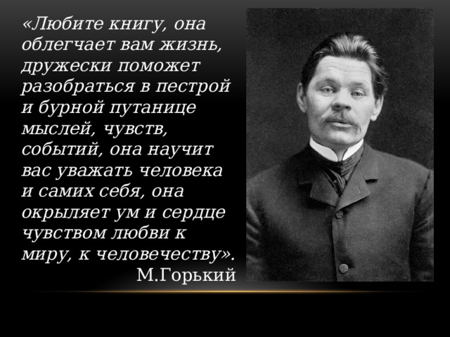 «Любите книгу, она облегчает вам жизнь, дружески поможет разобраться в пестрой и бурной путанице мыслей, чувств, событий, она научит вас уважать человека и самих себя, она окрыляет ум и сердце чувством любви к миру, к человечеству». М.Горький 