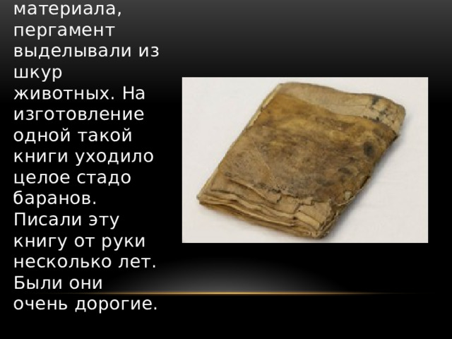 В древнем городе Пергам, откуда и пошло название материала, пергамент выделывали из шкур животных. На изготовление одной такой книги уходило целое стадо баранов. Писали эту книгу от руки несколько лет. Были они очень дорогие. 