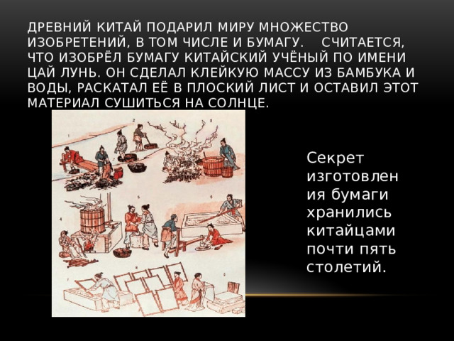 Древний Китай подарил миру множество изобретений, в том числе и бумагу. Считается, что изобрёл бумагу китайский учёный по имени Цай Лунь. Он сделал клейкую массу из бамбука и воды, раскатал её в плоский лист и оставил этот материал сушиться на солнце.   Секрет изготовления бумаги хранились китайцами почти пять столетий.   