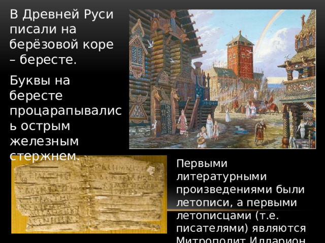 В Древней Руси писали на берёзовой коре – бересте. Буквы на бересте процарапывались острым железным стержнем. Первыми литературными произведениями были летописи, а первыми летописцами (т.е. писателями) являются Митрополит Илларион и монах Нестор.   