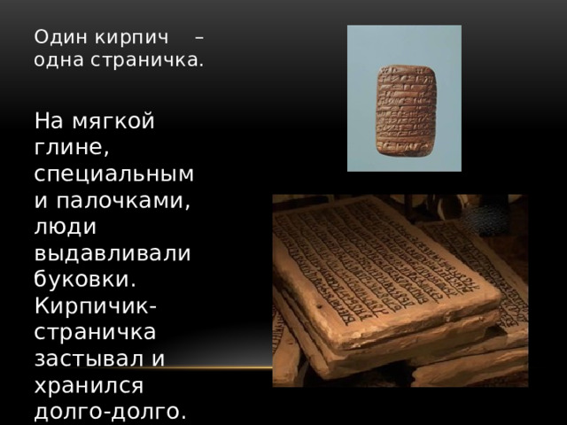 Один кирпич – одна страничка.   На мягкой глине, специальными палочками, люди выдавливали буковки. Кирпичик-страничка застывал и хранился долго-долго. Так книги дошли до наших дней. 