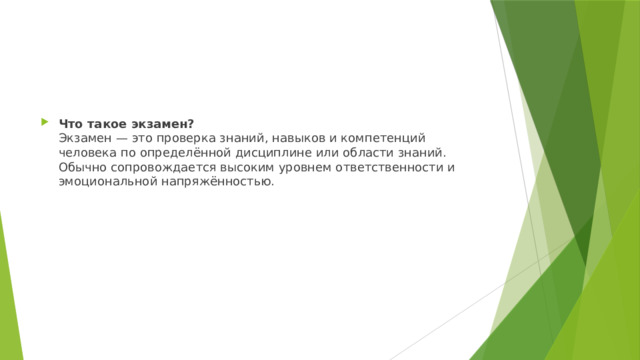 Что такое экзамен?  Экзамен — это проверка знаний, навыков и компетенций человека по определённой дисциплине или области знаний. Обычно сопровождается высоким уровнем ответственности и эмоциональной напряжённостью. 