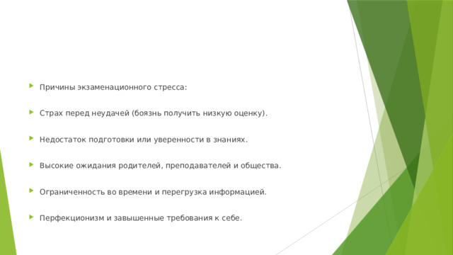 Причины экзаменационного стресса: Страх перед неудачей (боязнь получить низкую оценку). Недостаток подготовки или уверенности в знаниях. Высокие ожидания родителей, преподавателей и общества. Ограниченность во времени и перегрузка информацией. Перфекционизм и завышенные требования к себе. 