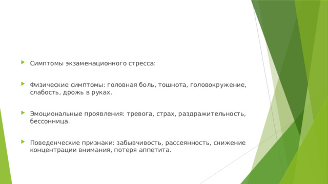Симптомы экзаменационного стресса: Физические симптомы: головная боль, тошнота, головокружение, слабость, дрожь в руках. Эмоциональные проявления: тревога, страх, раздражительность, бессонница. Поведенческие признаки: забывчивость, рассеянность, снижение концентрации внимания, потеря аппетита. 