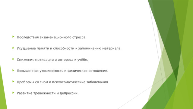 Последствия экзаменационного стресса: Ухудшение памяти и способности к запоминанию материала. Снижение мотивации и интереса к учёбе. Повышенная утомляемость и физическое истощение. Проблемы со сном и психосоматические заболевания. Развитие тревожности и депрессии. 