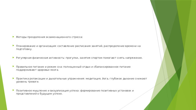 Методы преодоления экзаменационного стресса: Планирование и организация: составление расписания занятий, распределение времени на подготовку. Регулярная физическая активность: прогулки, занятия спортом помогают снять напряжение. Правильное питание и режим сна: полноценный отдых и сбалансированное питание поддерживают здоровье мозга. Практика релаксации и дыхательные упражнения: медитация, йога, глубокое дыхание снижают уровень тревоги. Позитивное мышление и визуализация успеха: формирование позитивных установок и представлений о будущем успехе. 