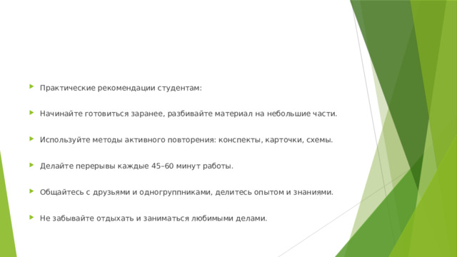 Практические рекомендации студентам: Начинайте готовиться заранее, разбивайте материал на небольшие части. Используйте методы активного повторения: конспекты, карточки, схемы. Делайте перерывы каждые 45–60 минут работы. Общайтесь с друзьями и одногруппниками, делитесь опытом и знаниями. Не забывайте отдыхать и заниматься любимыми делами. 