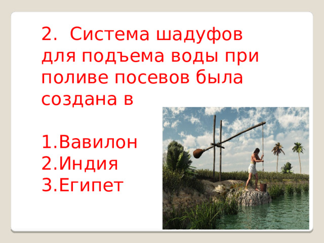 2.  Система шадуфов для подъема воды при поливе посевов была создана в Вавилон Индия Египет 