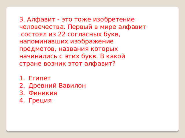 3. Алфавит - это тоже изобретение человечества. Первый в мире алфавит  состоял из 22 согласных букв, напоминавших изображение предметов, названия которых начинались с этих букв. В какой стране возник этот алфавит? Египет Древний Вавилон Финикия Греция 