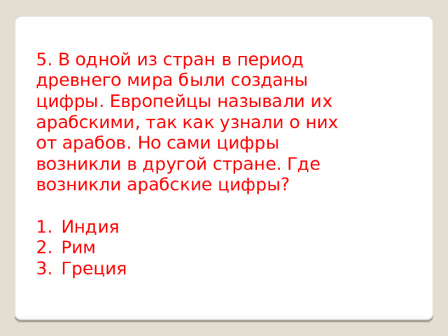 5. В одной из стран в период древнего мира были созданы цифры. Европейцы называли их арабскими, так как узнали о них от арабов. Но сами цифры возникли в другой стране. Где возникли арабские цифры? Индия Рим Греция 