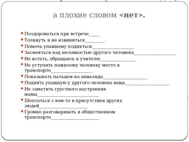  Отметь хорошие поступки словом «да»,  а плохие словом «нет».   Поздороваться при встрече_____ Толкнуть и не извиниться_________ Помочь упавшему подняться___________________ Засмеяться над неловкостью другого человека___________________ Не встать, обращаясь к учителю________________ Не уступить пожилому человеку место в транспорте___________________ Показывать пальцем на инвалида____________________ Поднять упавшую у другого человека вещь____________________ Не заметить грустного настроения мамы____________________________ Шептаться с кем-то в присутствии других людей______________________ Громко разговаривать в общественном транспорте______________________ 