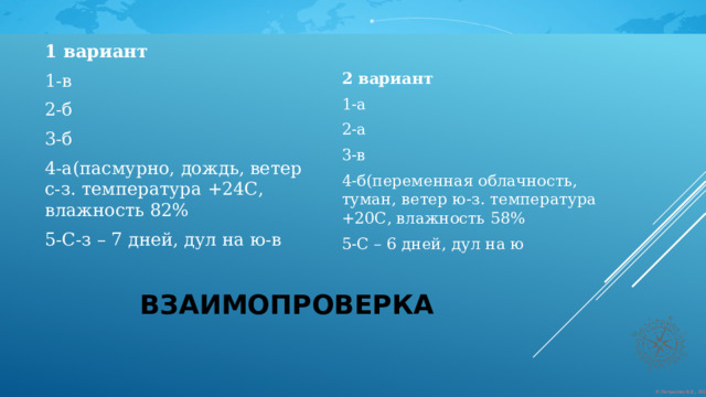 1 вариант  1-в 2 вариант 2-б 1-а 3-б 2-а 4-а(пасмурно, дождь, ветер с-з. температура +24С, влажность 82% 3-в 5-С-з – 7 дней, дул на ю-в 4-б(переменная облачность, туман, ветер ю-з. температура +20С, влажность 58% 5-С – 6 дней, дул на ю взаимопроверка 