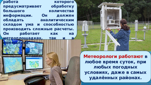 МЕТЕОРОЛОГ – специалист, работа которого предусматривает обработку большого количества информации. Он должен обладать аналитическим складом ума и способностью производить сложные расчеты. Он работает как на метеоплощадках, так и в помещении. Метеорологи работают в любое время суток, при любых погодных условиях, даже в самых удалённых районах. 