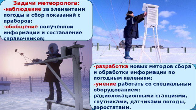 Задачи метеоролога: -наблюдение за элементами погоды и сбор показаний с приборов; -обобщение полученной информации и составление справочников; -разработка новых методов сбора и обработки информации по погодным явлениям; -умение работать со специальным оборудованием: радиолокационными станциями, спутниками, датчиками погоды, аэростатами. 