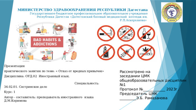  МИНИСТЕРСТВО ЗДРАВООХРАНЕНИЯ РЕСПУБЛИКИ Дагестана  Государственное бюджетное профессиональное образовательное учреждение Республики Дагестан «Дагестанский базовый медицинский колледж им. Р.П.Аскерханова» Презентация практического занятия по теме: « Отказ от вредных привычек» Дисциплина: ОУД.02 Иностранный язык. Специальность: 34.02.01. Сестринское дело Курс: 1 Автор - составитель: преподаватель иностранного языка Д.М.Керимова Рассмотрено на заседании ЦМК общеобразовательных дисциплин №1 Протокол №____________ 2023г. Председатель ЦМК _________Э.Б. Рамазанова 