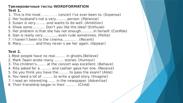 Тренировочные тесты WORDFORMATION Test 1. This is the most . …. . . . . concert I‘ve ever been to. (Expense) 2. Her husband’s not a very……….person. (Patience) 3. Susan is very……....and wants to do well. (Ambition) 4. Show some…….…. Don’t you like the idea? (Enthuse) 5. Her problem is that she has not enough……..…in herself. (Confide) 6. Dan is really very…………, even rude sometimes. (Polite) 7. I haven’t been to the cinema………… . (Recent) 8. Mary………… and they never s aw her again. (Appear) Test 2. 1.Most people have no real……… in ghosts.(Believe) 2. Mark Twain wrote many……… stories. (Humour) 3. The children’s…..… at the concert was excellent. (Behave) 4. Rita asked for a ……… and cashier gave her one. (Receive) 5. Do you think you have the……… to pass the exam? (Able) 6. You need a lot of ……… to write a good story. (Imagine) 7. I read an interesting …… in the newspaper. (Advertise) 8. Their friendship began in their …….. . (Child) 