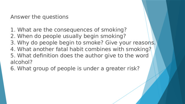 Answer the questions What are the consequences of smoking? 2. When do people usually begin smoking? 3. Why do people begin to smoke? Give your reasons. 4. What another fatal habit combines with smoking? 5. What definition does the author give to the word alcohol? 6. What group of people is under a greater risk? 