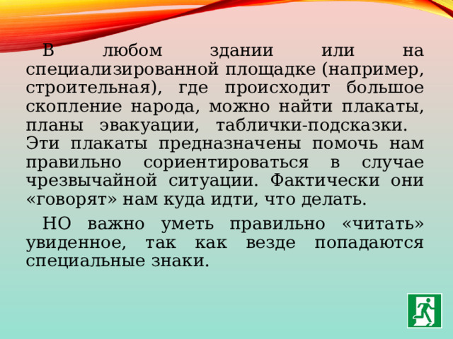 В любом здании или на специализированной площадке (например, строительная), где происходит большое скопление народа, можно найти плакаты, планы эвакуации, таблички-подсказки. Эти плакаты предназначены помочь нам правильно сориентироваться в случае чрезвычайной ситуации. Фактически они «говорят» нам куда идти, что делать. НО важно уметь правильно «читать» увиденное, так как везде попадаются специальные знаки. 