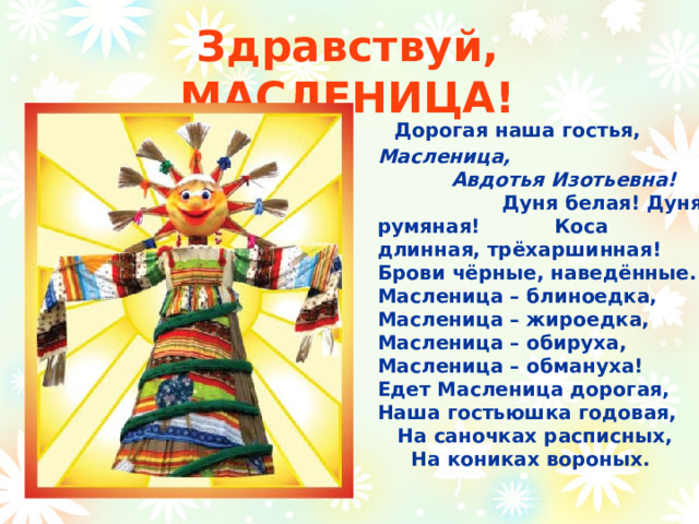 Здравствуй, МАСЛЕНИЦА!  Дорогая наша гостья,  Масленица,     Авдотья Изотьевна!    Дуня белая! Дуня румяная! Коса длинная, трёхаршинная! Брови чёрные, наведённые. Масленица – блиноедка, Масленица – жироедка, Масленица – обируха, Масленица – обмануха!  Едет Масленица дорогая, Наша гостьюшка годовая, На саночках расписных, На кониках вороных. 