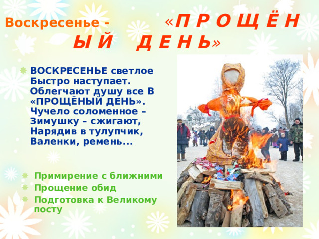 Воскресенье -   « П Р О Щ Ё Н Ы Й Д Е Н Ь »  ВОСКРЕСЕНЬЕ светлое Быстро наступает.  Облегчают душу все В «ПРОЩЁНЫЙ ДЕНЬ».  Чучело соломенное – Зимушку – сжигают,  Нарядив в тулупчик, Валенки, ремень...    Примирение с ближними Прощение обид Подготовка к Великому посту  