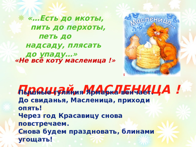   «…Есть до икоты, пить до перхоты, петь до надсаду, плясать до упаду…»   «Не всё коту масленица !» Прощай, МАСЛЕНИЦА ! Пышные гуляния Ярмарка венчает.  До свиданья, Масленица, приходи опять!  Через год Красавицу снова повстречаем.  Снова будем праздновать, блинами угощать! 