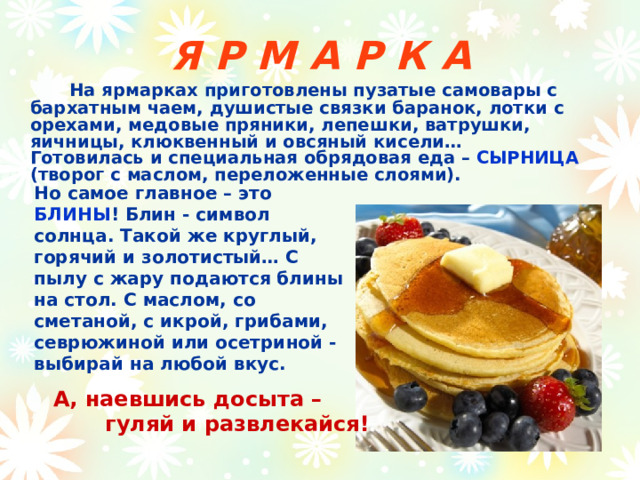 Я Р М А Р К А   На ярмарках приготовлены пузатые самовары с бархатным чаем, душистые связки баранок, лотки с орехами, медовые пряники, лепешки, ватрушки, яичницы, клюквенный и овсяный кисели…        Готовилась и специальная обрядовая еда – СЫРНИЦА (творог с маслом, переложенные слоями).  Но самое главное – это БЛИНЫ ! Блин - символ солнца. Такой же круглый, горячий и золотистый… С пылу с жару подаются блины на стол. С маслом, со сметаной, с икрой, грибами, севрюжиной или осетриной - выбирай на любой вкус.       А, наевшись досыта –   гуляй и развлекайся! 