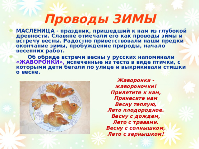 Проводы ЗИМЫ МАСЛЕНИЦА - праздник, пришедший к нам из глубокой древности. Славяне отмечали его как проводы зимы и встречу весны. Радостно приветствовали наши предки окончание зимы, пробуждение природы, начало весенних работ.  Об обряде встречи весны у русских напоминали «ЖАВОРОНКИ», испеченные из теста в виде птички, с которыми дети бегали по улице и выкрикивали стишки о весне. Жаворонки - жавороночки!  Прилетите к нам,  Принесите нам  Весну теплую,  Лето плодородное.  Весну с дождем,  Лето с травами.  Весну с солнышком,  Лето с зернышком! 