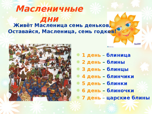 Масленичные дни  Живёт Масленица семь деньков, Оставайся, Масленица, семь годков! 1 день – блиница 2 день – блины 3 день – блинцы 4 день – блинчики 5 день – блинки 6 день – блиночки 7 день – царские блины 