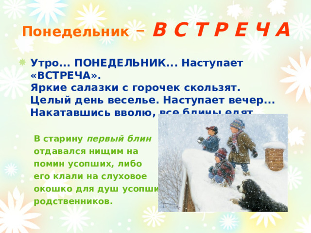 Понедельник –  В С Т Р Е Ч А Утро... ПОНЕДЕЛЬНИК... Наступает «ВСТРЕЧА».  Яркие салазки с горочек скользят.  Целый день веселье. Наступает вечер...  Накатавшись вволю, все блины едят.    В старину первый блин   отдавался нищим на  помин усопших, либо  его клали на слуховое  окошко для душ усопших  родственников.  