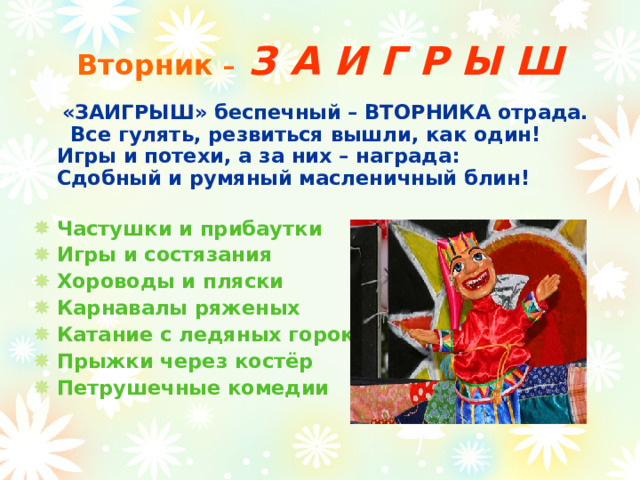 Вторник –  З А И Г Р Ы Ш  «ЗАИГРЫШ» беспечный – ВТОРНИКА отрада.  Все гулять, резвиться вышли, как один!  Игры и потехи, а за них – награда:  Сдобный и румяный масленичный блин!   Частушки и прибаутки Игры и состязания Хороводы и пляски Карнавалы ряженых Катание с ледяных горок Прыжки через костёр Петрушечные комедии  