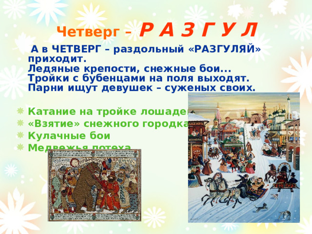 Четверг –  Р А З Г У Л  А в ЧЕТВЕРГ – раздольный «РАЗГУЛЯЙ» приходит.  Ледяные крепости, снежные бои...  Тройки с бубенцами на поля выходят.  Парни ищут девушек – суженых своих.   Катание на тройке лошадей «Взятие» снежного городка Кулачные бои Медвежья потеха    