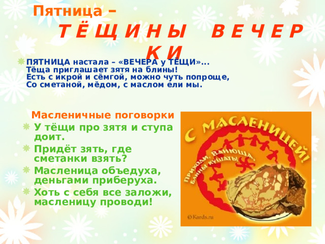 Пятница –         Т Ё Щ И Н Ы В Е Ч Е Р К И ПЯТНИЦА настала – «ВЕЧЕРА у ТЁЩИ»...  Тёща приглашает зятя на блины!  Есть с икрой и сёмгой, можно чуть попроще,  Со сметаной, мёдом, с маслом ели мы.        Масленичные поговорки У тёщи про зятя и ступа доит. Придёт зять, где сметанки взять? Масленица объедуха, деньгами приберуха. Хоть с себя все заложи, масленицу проводи!   