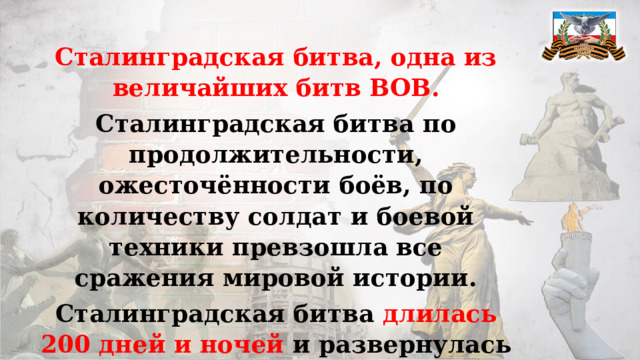 Сталинградская битва, одна из величайших битв ВОВ. Сталинградская битва по продолжительности, ожесточённости боёв, по количеству солдат и боевой техники превзошла все сражения мировой истории. Сталинградская битва длилась 200 дней и ночей и развернулась на огромной территории.   