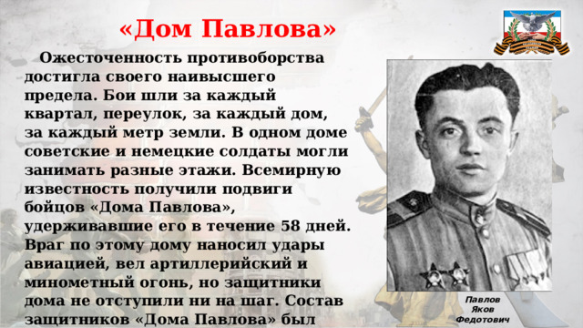  «Дом Павлова»  Ожесточенность противоборства достигла своего наивысшего предела. Бои шли за каждый квартал, переулок, за каждый дом, за каждый метр земли. В одном доме советские и немецкие солдаты могли занимать разные этажи. Всемирную известность получили подвиги бойцов «Дома Павлова», удерживавшие его в течение 58 дней. Враг по этому дому наносил удары авиацией, вел артиллерийский и минометный огонь, но защитники дома не отступили ни на шаг. Состав защитников «Дома Павлова» был многонациональным: 11 русских, 6 украинцев, грузин, казах, узбек, еврей и татарин. Командовал бойцами старший сержант Я.Ф.Павлов. Павлов Яков Федотович 