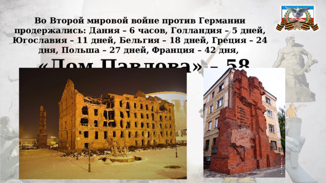 Во Второй мировой войне против Германии продержались: Дания – 6 часов, Голландия – 5 дней, Югославия – 11 дней, Бельгия – 18 дней, Греция – 24 дня, Польша – 27 дней, Франция – 42 дня, а «Дом Павлова» – 58 дней. 