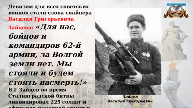Девизом для всех советских воинов стали слова снайпера Василия Григорьевича Зайцева:  «Для нас, бойцов и командиров 62-й армии, за Волгой земли нет. Мы стояли и будем стоять насмерть!» В.Г.Зайцев во время Сталинградской битвы ликвидировал 225 солдат и офицеров немецкой армии и их союзников, включая 11 снайперов, за что был удостоен звания Герой Советского Союза. Зайцев Василий Григорьевич 