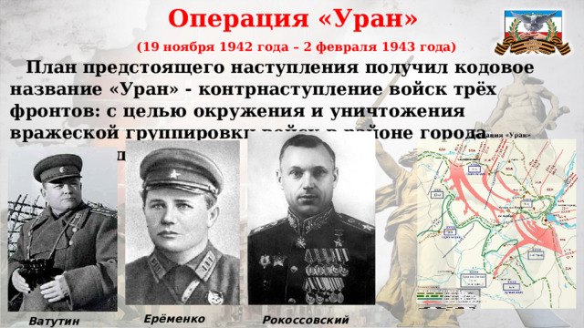Операция «Уран»  (19 ноября 1942 года – 2 февраля 1943 года)  План предстоящего наступления получил кодовое название «Уран» - контрнаступление войск трёх фронтов: с целью окружения и уничтожения вражеской группировки войск в районе города Сталинграда. Ерёменко А.И. Рокоссовский К.К. Ватутин Н.Ф . 