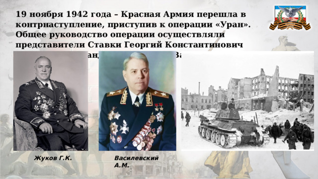 19 ноября 1942 года – Красная Армия перешла в контрнаступление, приступив к операции «Уран». Общее руководство операции осуществляли представители Ставки Георгий Константинович Жуков и Александр Михайлович Василевский. Жуков Г.К. Василевский А.М. 