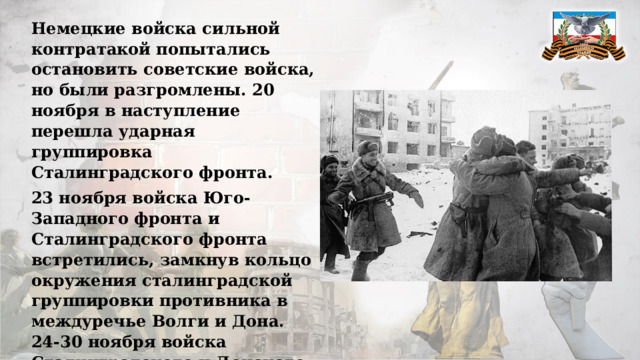 Немецкие войска сильной контратакой попытались остановить советские войска, но были разгромлены. 20 ноября в наступление перешла ударная группировка Сталинградского фронта. 23 ноября войска Юго-Западного фронта и Сталинградского фронта встретились, замкнув кольцо окружения сталинградской группировки противника в междуречье Волги и Дона. 24-30 ноября войска Сталинградского и Донского фронтов, ведя ожесточённые бои с окруженными войсками врага, сократили занимаемую им площадь вдвое. 