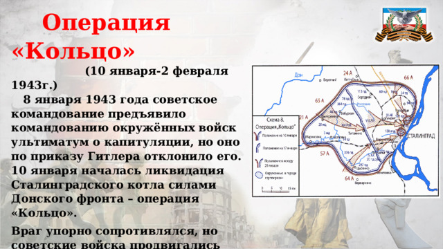  Операция «Кольцо»  (10 января-2 февраля 1943г.)  8 января 1943 года советское командование предъявило командованию окружённых войск ультиматум о капитуляции, но оно по приказу Гитлера отклонило его. 10 января началась ликвидация Сталинградского котла силами Донского фронта – операция «Кольцо». Враг упорно сопротивлялся, но советские войска продвигались вперёд и 26 января рассекли группировку на две части – южную и северную. 