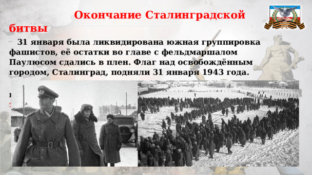  Окончание Сталинградской битвы  31 января была ликвидирована южная группировка фашистов, её остатки во главе с фельдмаршалом Паулюсом сдались в плен. Флаг над освобождённым городом, Сталинград, подняли 31 января 1943 года.  2 февраля было покончено с северной группой противника. На этом Сталинградская битва завершилась . 