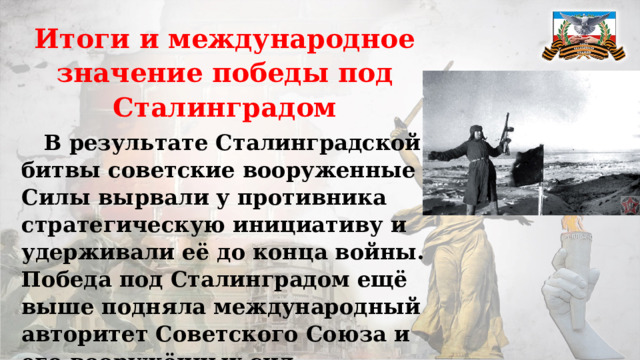 Итоги и международное значение победы под Сталинградом  В результате Сталинградской битвы советские вооруженные Силы вырвали у противника стратегическую инициативу и удерживали её до конца войны. Победа под Сталинградом ещё выше подняла международный авторитет Советского Союза и его вооружённых сил. 