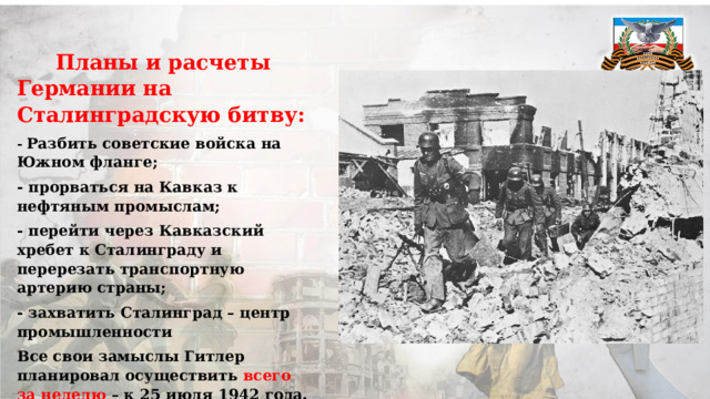  Планы и расчеты Германии на Сталинградскую битву: - Разбить советские войска на Южном фланге; - прорваться на Кавказ к нефтяным промыслам; - перейти через Кавказский хребет к Сталинграду и перерезать транспортную артерию страны; - захватить Сталинград – центр промышленности Все свои замыслы Гитлер планировал осуществить всего за неделю – к 25 июля 1942 года. 