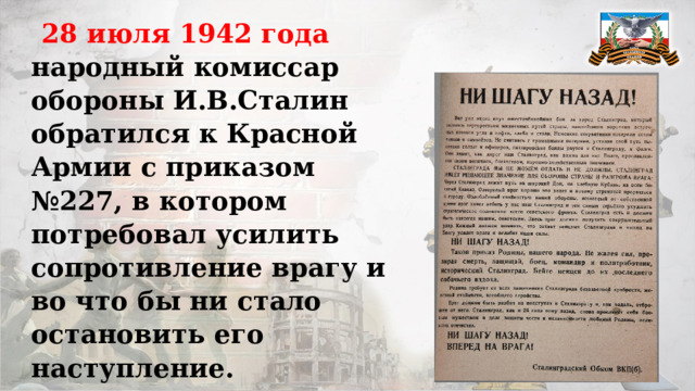 28 июля 1942 года народный комиссар обороны И.В.Сталин обратился к Красной Армии с приказом №227, в котором потребовал усилить сопротивление врагу и во что бы ни стало остановить его наступление. Предусматривались самые жёсткие меры к тем, проявит в бою трусость и малодушие.   