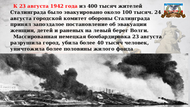 К 23 августа 1942 года из 400 тысяч жителей Сталинграда было эвакуировано около 100 тысяч. 24 августа городской комитет обороны Сталинграда принял запоздалое постановление об эвакуации женщин, детей и раненых на левый берег Волги. Массированная немецкая бомбардировка 23 августа разрушила город, убила более 40 тысяч человек, уничтожила более половины жилого фонда довоенного Сталинграда, превратив тем самым город в громадную территорию, покрытую горящими руинами.   