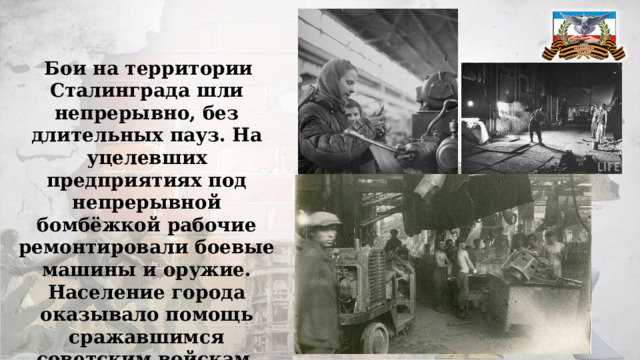  Бои на территории Сталинграда шли непрерывно, без длительных пауз. На уцелевших предприятиях под непрерывной бомбёжкой рабочие ремонтировали боевые машины и оружие. Население города оказывало помощь сражавшимся советским войскам. 