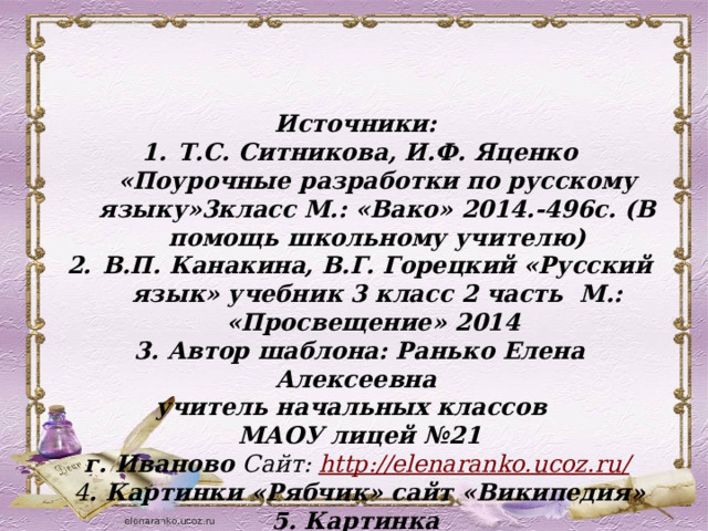 Источники: Т.С. Ситникова, И.Ф. Яценко «Поурочные разработки по русскому языку»3класс М.: «Вако» 2014.-496с. (В помощь школьному учителю) В.П. Канакина, В.Г. Горецкий «Русский язык» учебник 3 класс 2 часть М.: «Просвещение» 2014 3. Автор шаблона: Ранько Елена Алексеевна учитель начальных классов МАОУ лицей №21  г. Иваново Сайт: http://elenaranko.ucoz.ru/  4 . Картинки «Рябчик» сайт «Википедия» 5. Картинка https://yandex.ru/images/search?text =%  